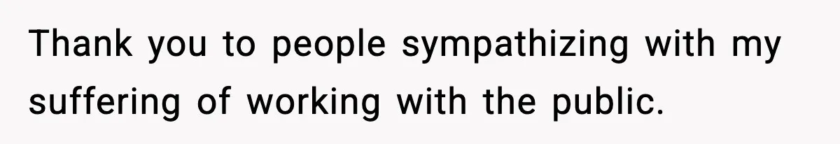 Thank you to people sympathizing with my suffering of working with the public.