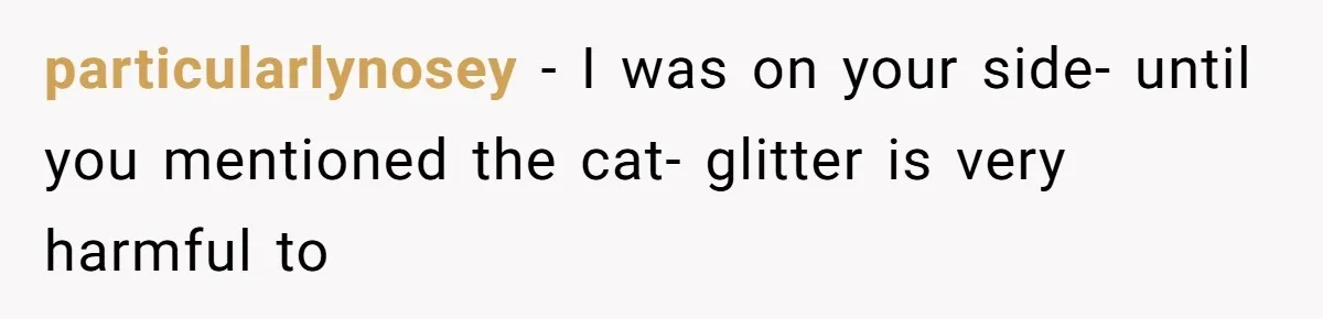 particularlynosey − I was on your side- until you mentioned the cat- glitter is very harmful to