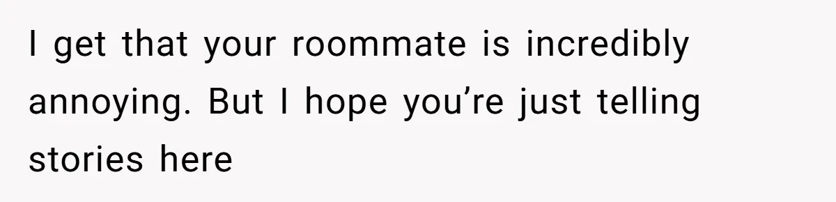 I get that your roommate is incredibly annoying. But I hope you’re just telling stories here