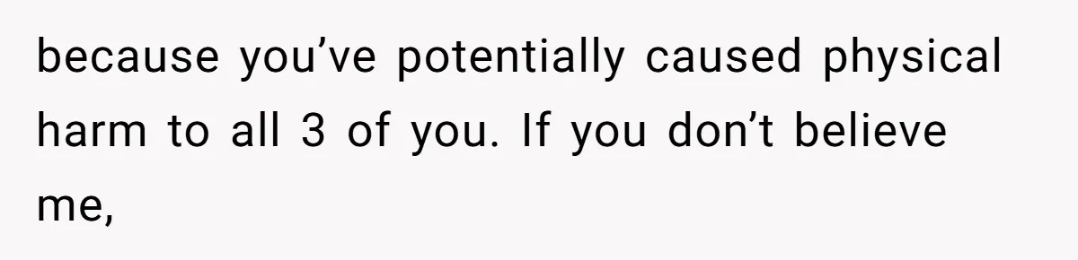 because you’ve potentially caused physical harm to all 3 of you. If you don’t believe me,