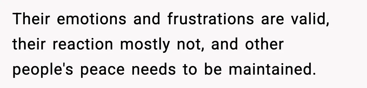 Their emotions and frustrations are valid, their reaction mostly not, and other people's peace needs to be maintained.