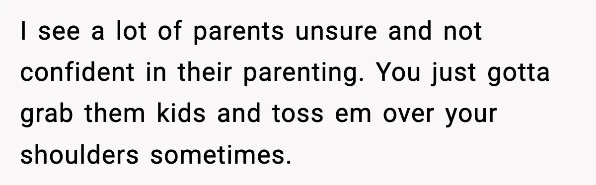 I see a lot of parents unsure and not confident in their parenting. You just gotta grab them kids and toss em over your shoulders sometimes.
