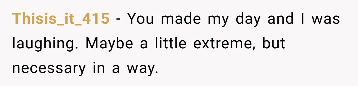 Thisis_it_415 − You made my day and I was laughing. Maybe a little extreme, but necessary in a way.