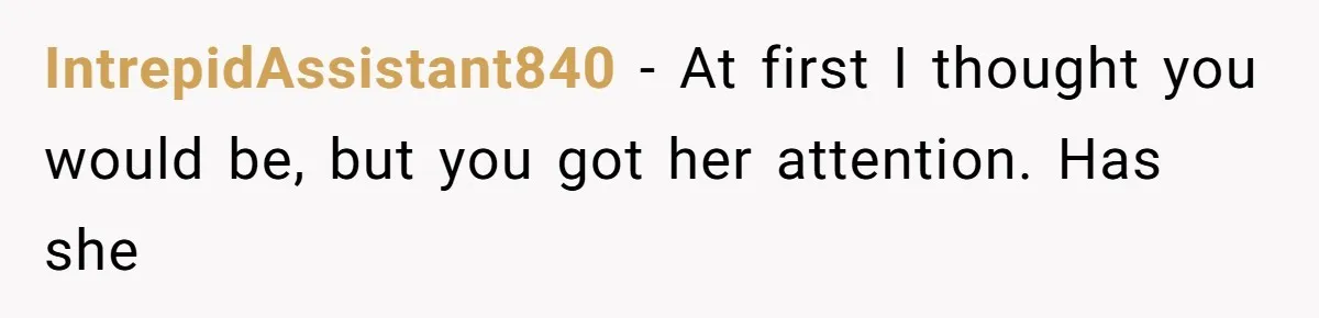 IntrepidAssistant840 − At first I thought you would be, but you got her attention. Has she