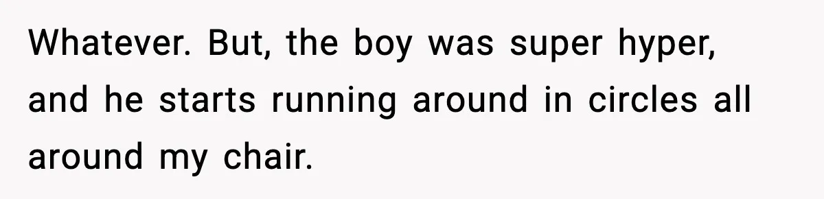 Whatever. But, the boy was super hyper, and he starts running around in circles all around my chair.