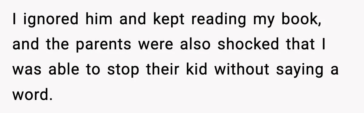 I ignored him and kept reading my book, and the parents were also shocked that I was able to stop their kid without saying a word.
