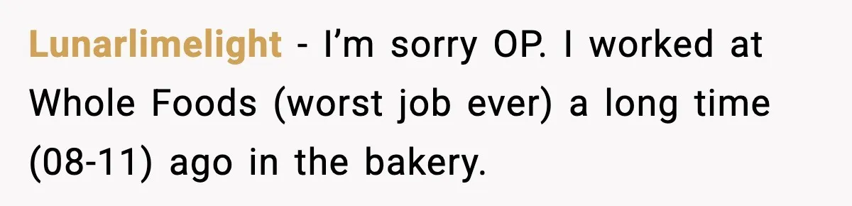 Lunarlimelight − I’m sorry OP. I worked at Whole Foods (worst job ever) a long time (08-11) ago in the bakery.