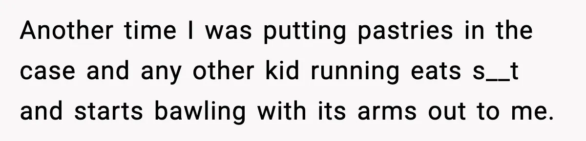 Another time I was putting pastries in the case and any other kid running eats s__t and starts bawling with its arms out to me.