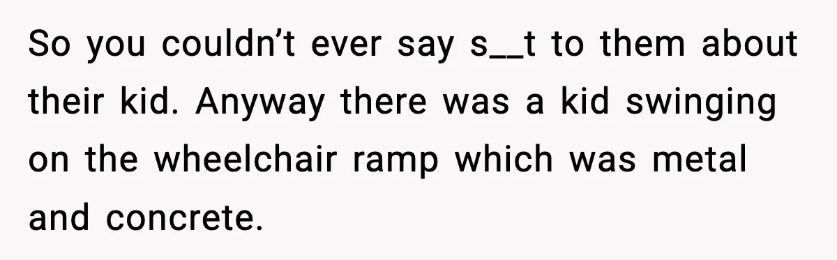 So you couldn’t ever say s__t to them about their kid. Anyway there was a kid swinging on the wheelchair ramp which was metal and concrete.