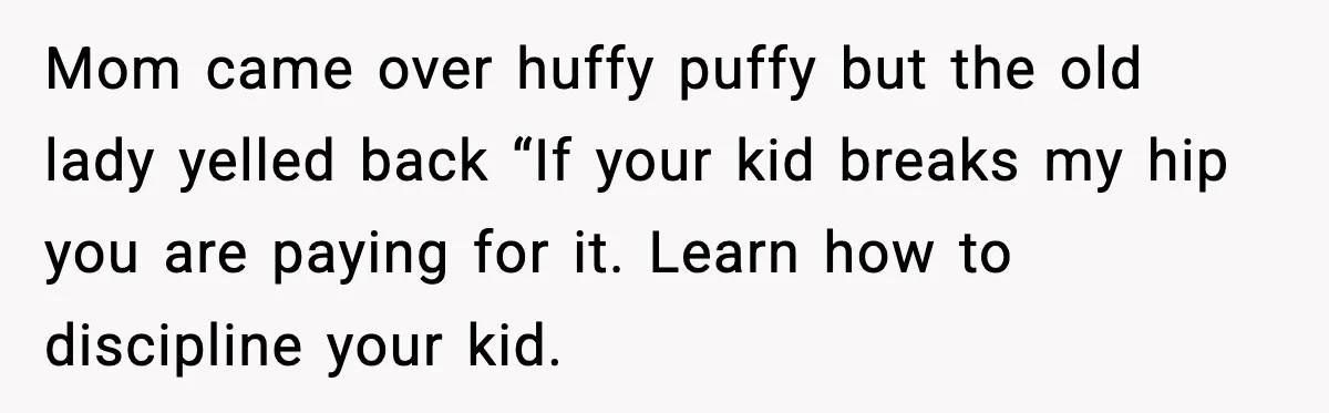 Mom came over huffy puffy but the old lady yelled back “If your kid breaks my hip you are paying for it. Learn how to discipline your kid.