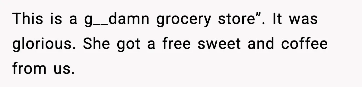 This is a g__damn grocery store”. It was glorious. She got a free sweet and coffee from us.