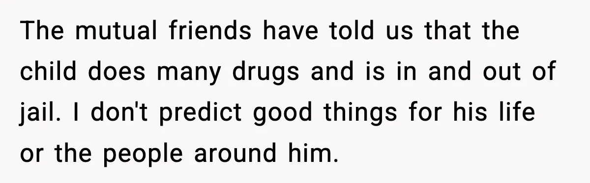 The mutual friends have told us that the child does many drugs and is in and out of jail. I don't predict good things for his life or the people...
