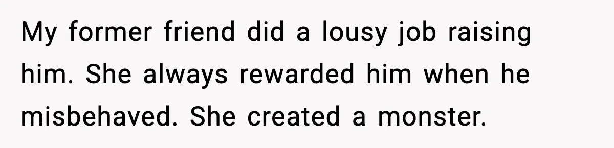 My former friend did a lousy job raising him. She always rewarded him when he misbehaved. She created a monster.