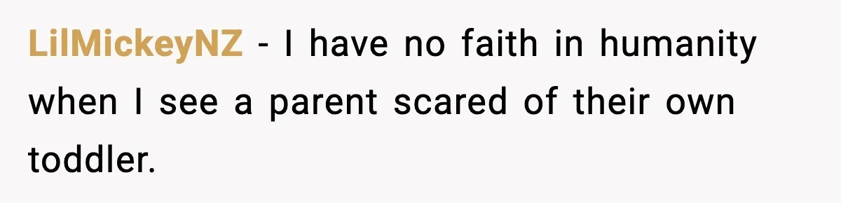 LilMickeyNZ − I have no faith in humanity when I see a parent scared of their own toddler.