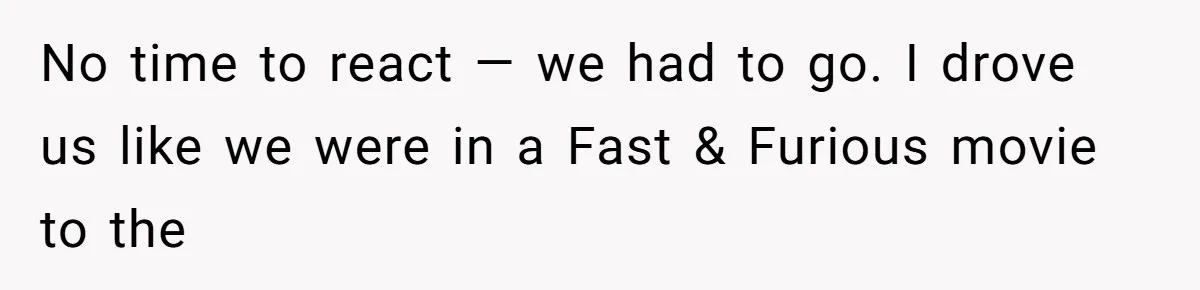 No time to react — we had to go. I drove us like we were in a Fast & Furious movie to the