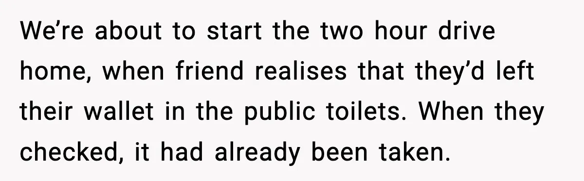 We’re about to start the two hour drive home, when friend realises that they’d left their wallet in the public toilets. When they checked, it had already been taken.