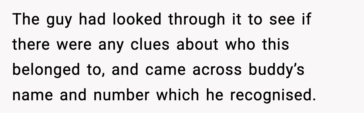 The guy had looked through it to see if there were any clues about who this belonged to, and came across buddy’s name and number which he recognised.