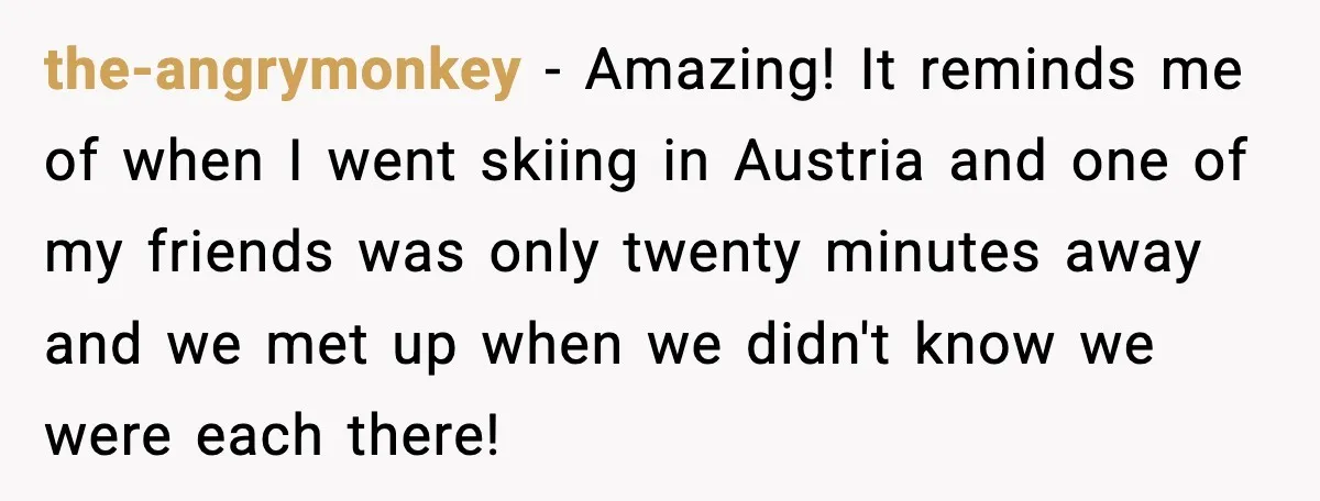 the-angrymonkey − Amazing! It reminds me of when I went skiing in Austria and one of my friends was only twenty minutes away and we met up when we didn't...