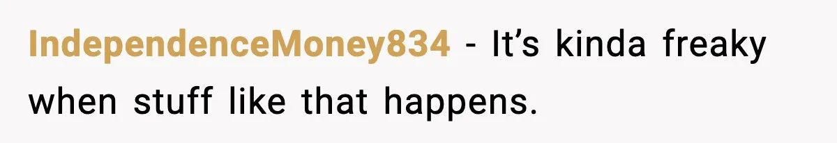 IndependenceMoney834 − It’s kinda freaky when stuff like that happens.