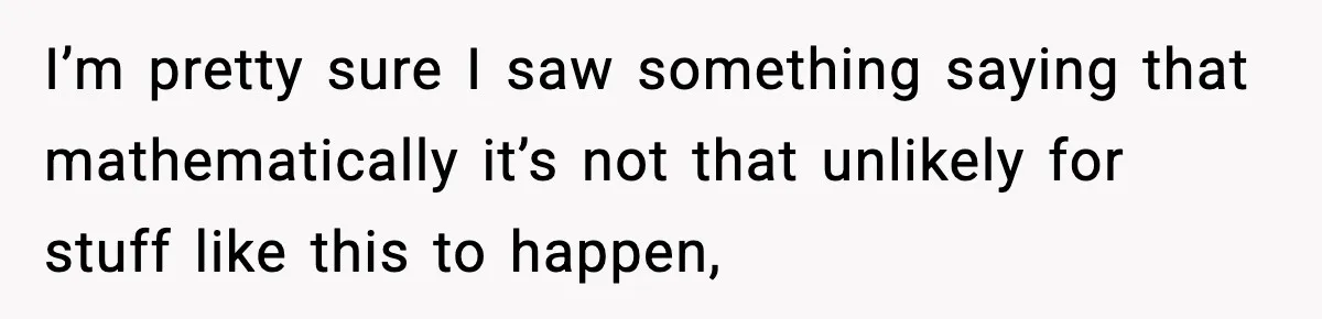 I’m pretty sure I saw something saying that mathematically it’s not that unlikely for stuff like this to happen,