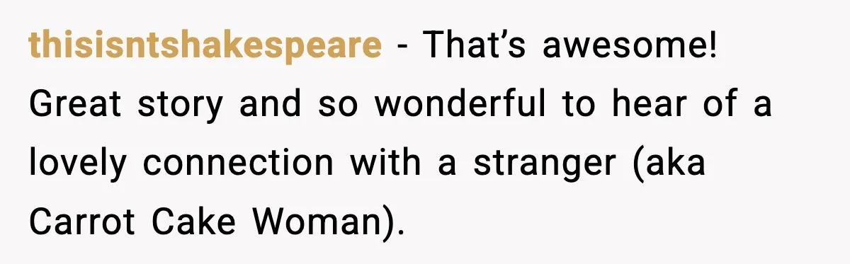 thisisntshakespeare − That’s awesome! Great story and so wonderful to hear of a lovely connection with a stranger (aka Carrot Cake Woman).