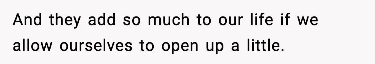 And they add so much to our life if we allow ourselves to open up a little.