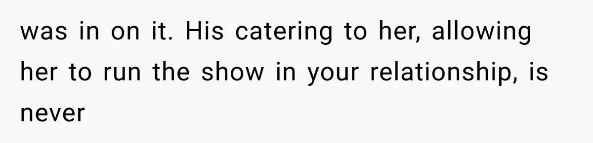 was in on it. His catering to her, allowing her to run the show in your relationship, is never