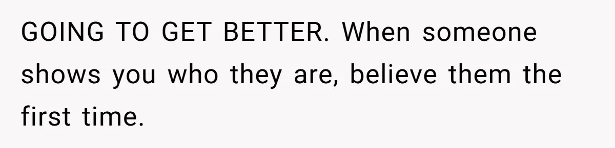 GOING TO GET BETTER. When someone shows you who they are, believe them the first time.