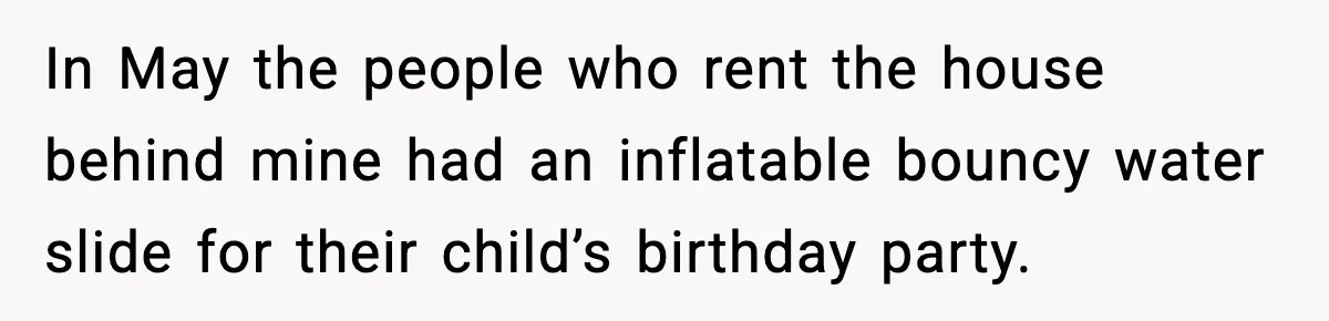 In May the people who rent the house behind mine had an inflatable bouncy water slide for their child’s birthday party.