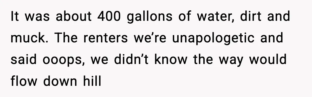 It was about 400 gallons of water, dirt and muck. The renters we’re unapologetic and said ooops, we didn’t know the way would flow down hill