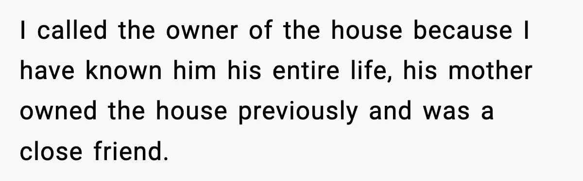 I called the owner of the house because I have known him his entire life, his mother owned the house previously and was a close friend.