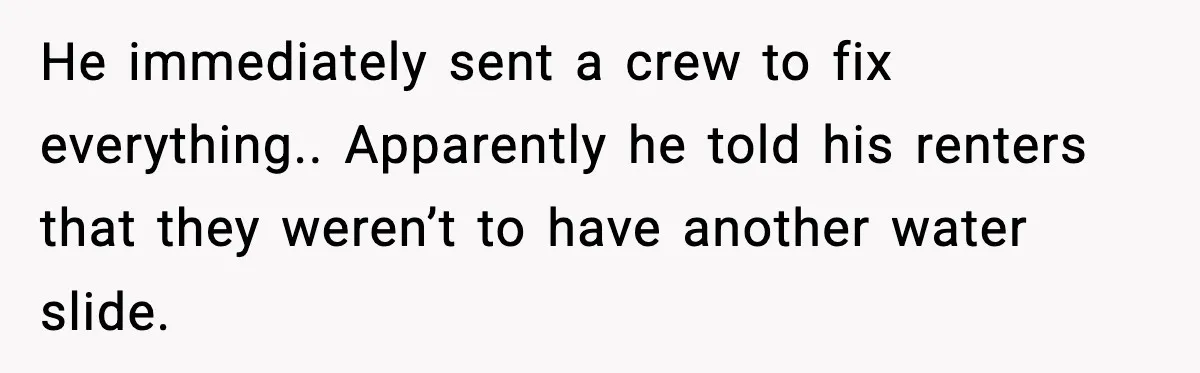 He immediately sent a crew to fix everything.. Apparently he told his renters that they weren’t to have another water slide.