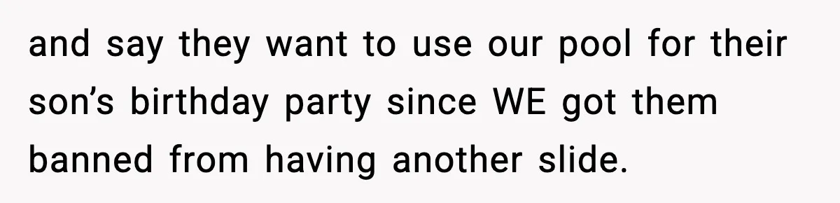 and say they want to use our pool for their son’s birthday party since WE got them banned from having another slide.