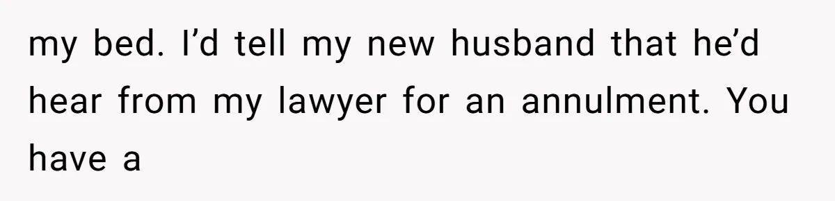 my bed. I’d tell my new husband that he’d hear from my lawyer for an annulment. You have a