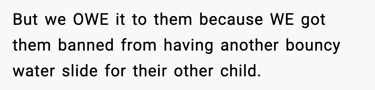 But we OWE it to them because WE got them banned from having another bouncy water slide for their other child.