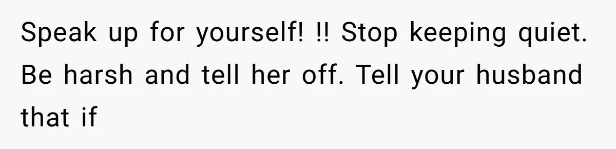 Speak up for yourself! !! Stop keeping quiet. Be harsh and tell her off. Tell your husband that if