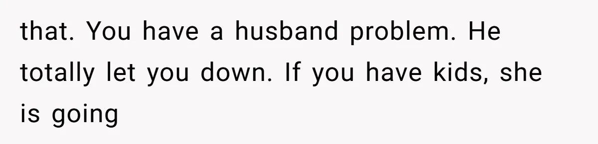 that. You have a husband problem. He totally let you down. If you have kids, she is going