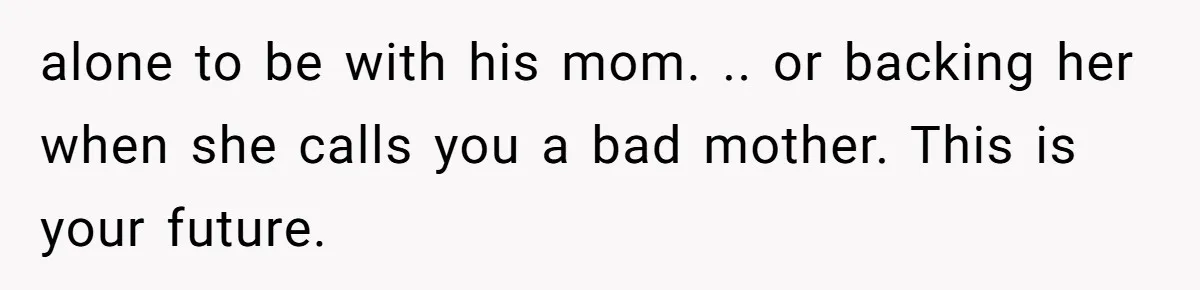 alone to be with his mom. .. or backing her when she calls you a bad mother. This is your future.