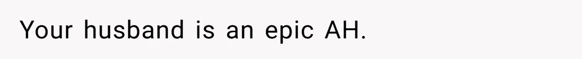 Your husband is an epic AH.