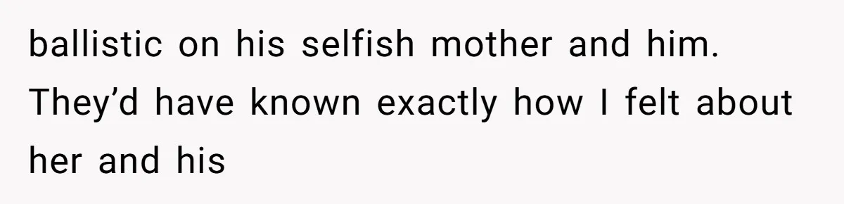 ballistic on his selfish mother and him. They’d have known exactly how I felt about her and his