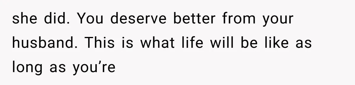 she did. You deserve better from your husband. This is what life will be like as long as you’re