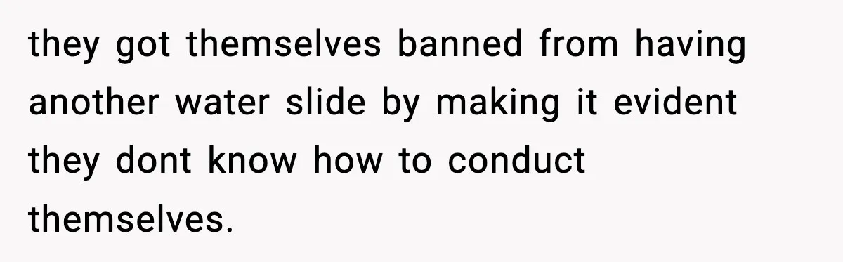 they got themselves banned from having another water slide by making it evident they dont know how to conduct themselves.