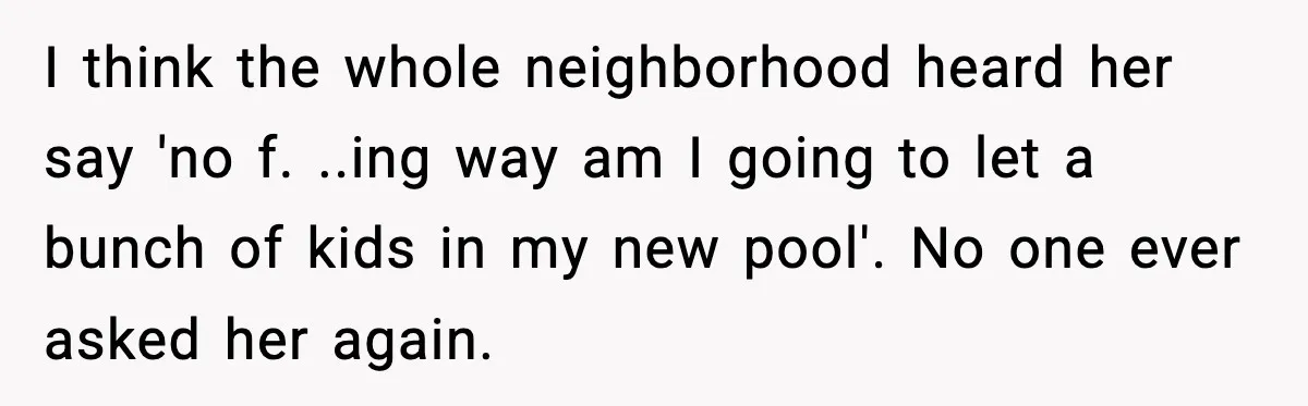 I think the whole neighborhood heard her say 'no f. ..ing way am I going to let a bunch of kids in my new pool'. No one ever asked her...