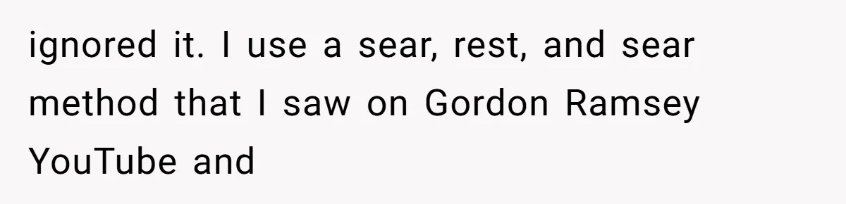 Husband Cooks Wife a Steak, Then She Accuses Him of Lying About Gordon Ramsay ignored it. I use a sear, rest, and sear method that I saw on Gordon Ramsey YouTube and