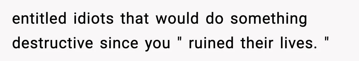 entitled idiots that would do something destructive since you " ruined their lives. "