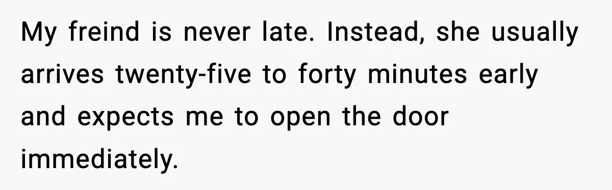My freind is never late. Instead, she usually arrives twenty-five to forty minutes early and expects me to open the door immediately.