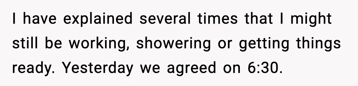 I have explained several times that I might still be working, showering or getting things ready. Yesterday we agreed on 6:30.
