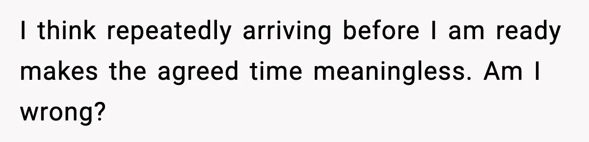 I think repeatedly arriving before I am ready makes the agreed time meaningless. Am I wrong?