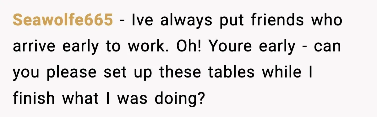 Seawolfe665 − Ive always put friends who arrive early to work. Oh! Youre early - can you please set up these tables while I finish what I was doing?