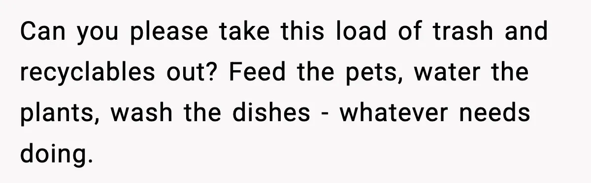 Can you please take this load of trash and recyclables out? Feed the pets, water the plants, wash the dishes - whatever needs doing.